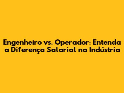 Engenheiro vs. Operador: Entenda a Diferença Salarial na Indústria