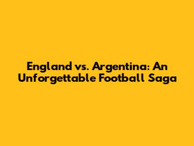 England vs. Argentina: An Unforgettable Football Saga
