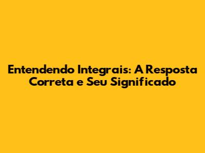 Entendendo Integrais: A Resposta Correta e Seu Significado
