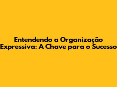 Entendendo a Organização Expressiva: A Chave para o Sucesso