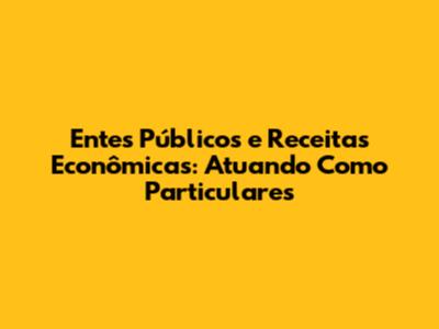 Entes Públicos e Receitas Econômicas: Atuando Como Particulares