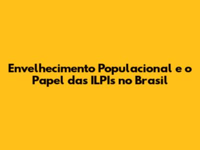 Envelhecimento Populacional e o Papel das ILPIs no Brasil