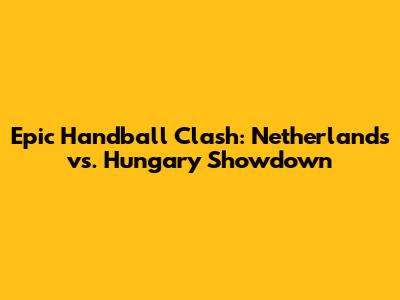 Epic Handball Clash: Netherlands vs. Hungary Showdown