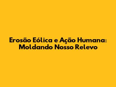 Erosão Eólica e Ação Humana: Moldando Nosso Relevo