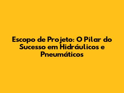 Escopo de Projeto: O Pilar do Sucesso em Hidráulicos e Pneumáticos