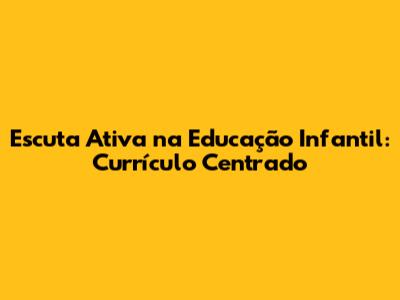 Escuta Ativa na Educação Infantil: Currículo Centrado