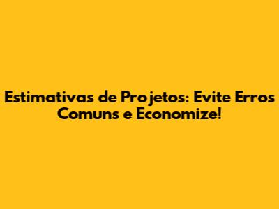 Estimativas de Projetos: Evite Erros Comuns e Economize!