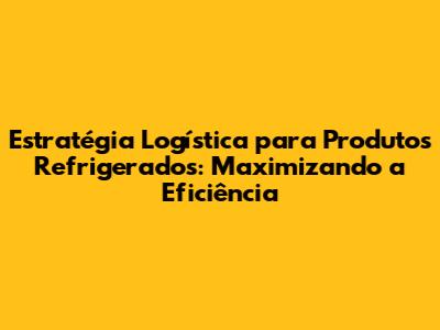 Estratégia Logística para Produtos Refrigerados: Maximizando a Eficiência