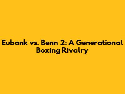 Eubank vs. Benn 2: A Generational Boxing Rivalry