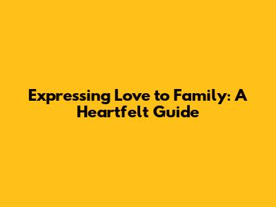 Expressing Love to Family: A Heartfelt Guide