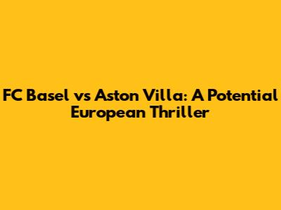 FC Basel vs Aston Villa: A Potential European Thriller
