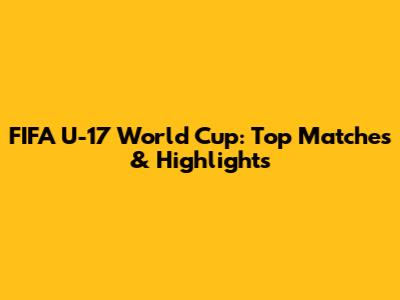 FIFA U-17 World Cup: Top Matches & Highlights