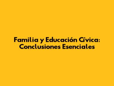 Familia y Educación Cívica: Conclusiones Esenciales