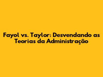 Fayol vs. Taylor: Desvendando as Teorias da Administração