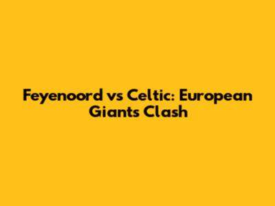Feyenoord vs Celtic: European Giants Clash