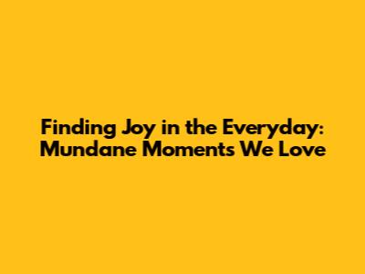 Finding Joy in the Everyday: Mundane Moments We Love