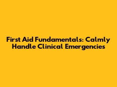 First Aid Fundamentals: Calmly Handle Clinical Emergencies