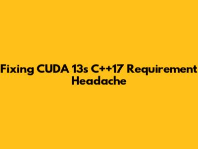 Fixing CUDA 13's C++17 Requirement Headache