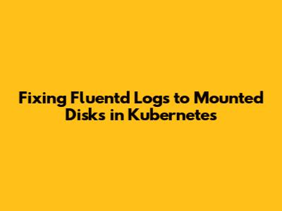 Fixing Fluentd Logs to Mounted Disks in Kubernetes