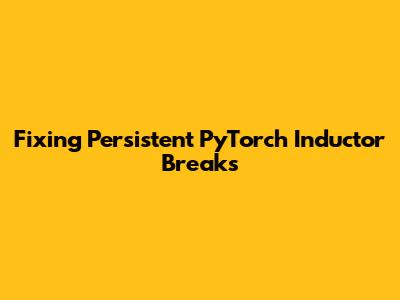 Fixing Persistent PyTorch Inductor Breaks