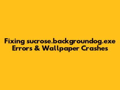 Fixing sucrose.backgroundog.exe Errors & Wallpaper Crashes