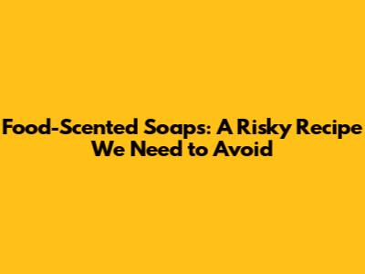Food-Scented Soaps: A Risky Recipe We Need to Avoid