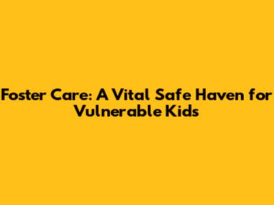 Foster Care: A Vital Safe Haven for Vulnerable Kids