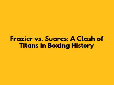 Frazier vs. Suares: A Clash of Titans in Boxing History