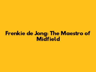 Frenkie de Jong: The Maestro of Midfield