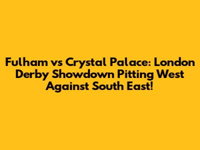 Fulham vs Crystal Palace: London Derby Showdown Pitting West Against South East!