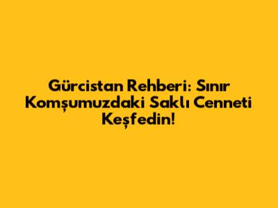 Gürcistan Rehberi: Sınır Komşumuzdaki Saklı Cenneti Keşfedin!
