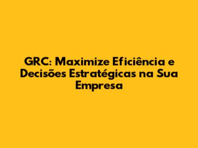 GRC: Maximize Eficiência e Decisões Estratégicas na Sua Empresa