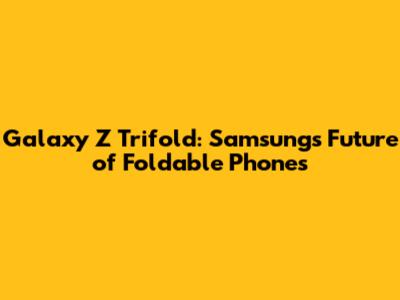 Galaxy Z Trifold: Samsung's Future of Foldable Phones