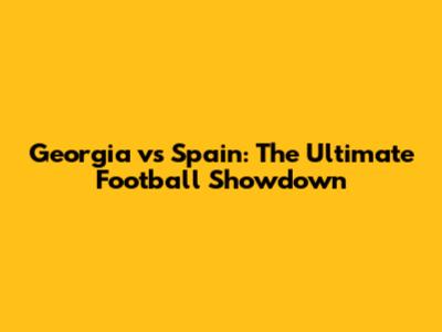 Georgia vs Spain: The Ultimate Football Showdown