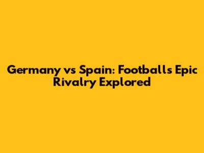 Germany vs Spain: Football's Epic Rivalry Explored