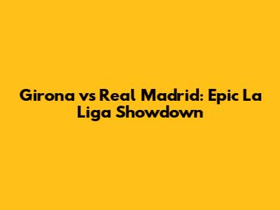Girona vs Real Madrid: Epic La Liga Showdown