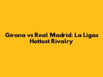 Girona vs Real Madrid: La Liga's Hottest Rivalry