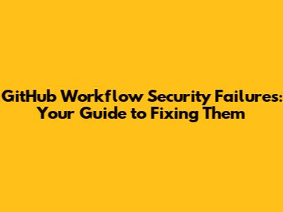 GitHub Workflow Security Failures: Your Guide to Fixing Them
