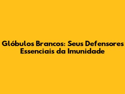 Glóbulos Brancos: Seus Defensores Essenciais da Imunidade