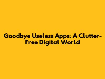 Goodbye Useless Apps: A Clutter-Free Digital World
