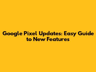 Google Pixel Updates: Easy Guide to New Features