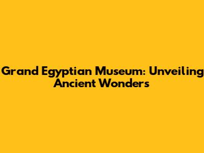Grand Egyptian Museum: Unveiling Ancient Wonders