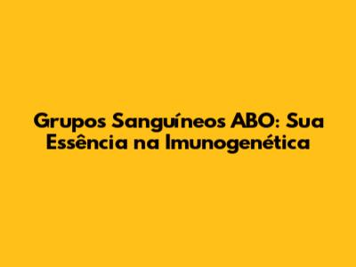 Grupos Sanguíneos ABO: Sua Essência na Imunogenética