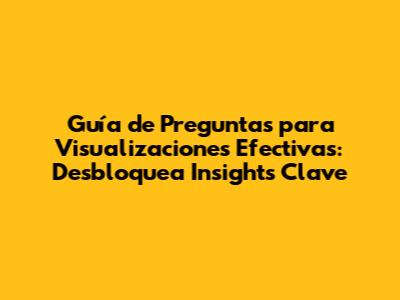 Guía de Preguntas para Visualizaciones Efectivas: Desbloquea Insights Clave