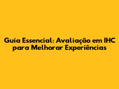 Guia Essencial: Avaliação em IHC para Melhorar Experiências