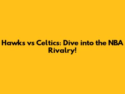 Hawks vs Celtics: Dive into the NBA Rivalry!