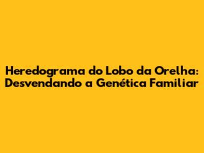 Heredograma do Lobo da Orelha: Desvendando a Genética Familiar
