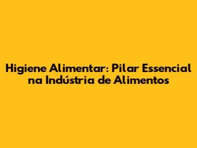 Higiene Alimentar: Pilar Essencial na Indústria de Alimentos