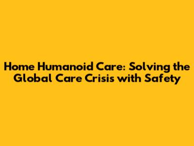 Home Humanoid Care: Solving the Global Care Crisis with Safety