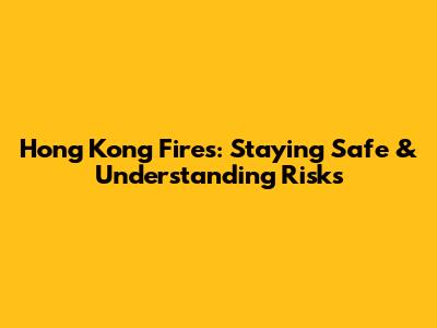 Hong Kong Fires: Staying Safe & Understanding Risks